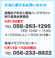 大会に関するお問い合わせ　高橋尚子杯ぎふ清流ハーフマラソン実行委員会事務局 5/13まで TEL 058-263-1295（平日10:00～17:00） 岐阜メモリアルセンター 5月14日・15日の両日 TEL 058-233-8822